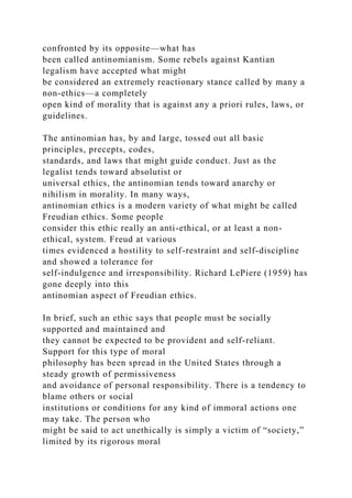 confronted by its opposite—what has
been called antinomianism. Some rebels against Kantian
legalism have accepted what might
be considered an extremely reactionary stance called by many a
non-ethics—a completely
open kind of morality that is against any a priori rules, laws, or
guidelines.
The antinomian has, by and large, tossed out all basic
principles, precepts, codes,
standards, and laws that might guide conduct. Just as the
legalist tends toward absolutist or
universal ethics, the antinomian tends toward anarchy or
nihilism in morality. In many ways,
antinomian ethics is a modern variety of what might be called
Freudian ethics. Some people
consider this ethic really an anti-ethical, or at least a non-
ethical, system. Freud at various
times evidenced a hostility to self-restraint and self-discipline
and showed a tolerance for
self-indulgence and irresponsibility. Richard LePiere (1959) has
gone deeply into this
antinomian aspect of Freudian ethics.
In brief, such an ethic says that people must be socially
supported and maintained and
they cannot be expected to be provident and self-reliant.
Support for this type of moral
philosophy has been spread in the United States through a
steady growth of permissiveness
and avoidance of personal responsibility. There is a tendency to
blame others or social
institutions or conditions for any kind of immoral actions one
may take. The person who
might be said to act unethically is simply a victim of “society,”
limited by its rigorous moral
 