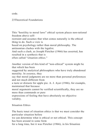 code.
23Theoretical Foundations
This “hostility to moral laws” ethical system places non-rational
freedom above self-
restraint and assumes that what comes naturally is the ethical
thing to do. Such a view is
based on psychology rather than moral philosophy. The
antinomian clashes with the legalist.
And such a clash, as Joseph Fletcher (1966) has asserted, has
resulted in a synthesis that is
often called “situation ethics.”
Another version of this kind of “non-ethical” system might be
that which has been
suggested by analytical philosophers who have truly abandoned
morality. In essence, they
say that moral judgments are no more than personal preferences
and not much different from
a taste or distaste for apple pie. A. J. Ayer (1946), for example,
maintained that because
moral arguments cannot be verified scientifically, they are no
more than commands or pure
expressions of feeling that have absolutely no objective
validity.
Situation Ethics
The basic tenet of situation ethics is that we must consider the
particular situation before
we can determine what is ethical or not ethical. This concept
has been around in some form
for a long time, but it was Fletcher (1966), in his Situation
 
