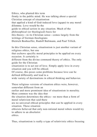 Ethics, who planted this term
firmly in the public mind. He was talking about a special
Christian concept of situationism
that applied a kind of God-induced love (agape) to any moral
dilemma. Love would be the
guide to ethical action in any situation. Much of the
philosophical (or theological) basis for
this theory—in its Christian sense—comes largely from the
writings of German theologians
Dietrich Bonhoeffer, Rudolf Bultmann, and Paul Tillich.
In this Christian sense, situationism is just another variant of
religious ethics, but one
that eschews specific moral principles to be applied on every
occasion. It certainly is
different from the divine command theory of ethics. The only
guide for the Christian
situationist is to act out of love. Simply apply love in every
situation and you will be ethical.
Of course, this poses some problems because love can be
defined differently and lead to a
wide variety of destinations in ethical thinking and behavior.
These religious versions of situation ethics were, however,
somewhat different from an
earlier and more prominent idea of situationism in morality.
More common was the idea that
the situation determines the ethics—no more than a form of
moral relativism that said there
are no universal ethical principles that can be applied in every
situation. These situation
ethicists believed that only non-rational moral robots would try
to adhere to an absolutist
ethics.
Thus, situationism is really a type of relativistic ethics focusing
 