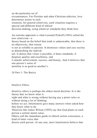 on the particular set of
circumstances. For Fletcher and other Christian ethicists, love
determines action in each
situation; for general relativists, each situation requires a
special and different kind of ethical
decision-making, using whatever standards they think best.
An extreme approach is what Leonard Peikoff (1983) called the
new relativism—a
theory based on the belief that truth is unknowable, that there is
no objectivity, that reason
is not as reliable as passion. It dismisses values and sees society
as diminishing the individ-
ual. It denies that virtue is possible, it hates standards, it
despises quality and excellence, and
it attacks achievement, success, and beauty. And it believes that
one person’s sense of
morality is as good as another’s.
24 Part 1: The Basics
Intuitive Ethics
Intuitive ethics is perhaps the oldest moral doctrine. It is the
theory that we know what is
right and what is wrong without having any a priori rules or
without doing a lot of thinking
before we act. Intuitionists give many answers when asked how
they know what to do.
Theorists like James Wilson (1993) say that God plants in each
person a certain moral sense.
Others call the immediate guide to ethical action conscience, a
kind of inner voice that
directs each person. At any rate, most intuitionists believe that
 