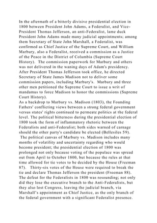 In the aftermath of a bitterly divisive presidential election in
1800 between President John Adams, a Federalist, and Vice-
President Thomas Jefferson, an anti-Federalist, lame duck
President John Adams made many judicial appointments; among
them Secretary of State John Marshall, a Federalist, was
confirmed as Chief Justice of the Supreme Court, and William
Marbury, also a Federalist, received a commission as a Justice
of the Peace in the District of Columbia (Supreme Court
History). The commission paperwork for Marbury and others
was not delivered in the waning days of Adam's presidency.
After President Thomas Jefferson took office, he directed
Secretary of State James Madison not to deliver some
commission papers, including Marbury's. Marbury and three
other men petitioned the Supreme Court to issue a writ of
mandamus to force Madison to honor the commissions (Supreme
Court History).
As a backdrop to Marbury vs. Madison (1803), the Founding
Fathers' conflicting views between a strong federal government
versus states' rights continued to permeate politics at the federal
level. The political bitterness during the presidential election of
1800 took the form of inflammatory rhetoric between the
Federalists and anti-Federalist; both sides warned of carnage
should the other party's candidate be elected (Bellesiles 59).
The political canvas of Marbury vs. Madison includes many
months of volatility and uncertainty regarding who would
become president; the presidential election of 1800 was
prolonged not only because voting of the populace was spread
out from April to October 1800, but because the rules at that
time allowed for tie votes to be decided by the House (Freeman
87). Thirty-six votes of the House were required to break the
tie and declare Thomas Jefferson the president (Freeman 88).
The defeat for the Federalists in 1800 was resounding; not only
did they lose the executive branch to the Anti-Federalists, but
they also lost Congress, leaving the judicial branch, via
Marshall’s appointment as Chief Justice, as the only branch of
the federal government with a significant Federalist presence.
 