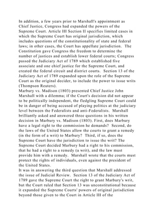 In addition, a few years prior to Marshall's appointment as
Chief Justice, Congress had expanded the powers of the
Supreme Court. Article III Section II specifies limited cases in
which the Supreme Court has original jurisdiction, which
includes questions of the constitutionality of state and federal
laws; in other cases, the Court has appellate jurisdiction. The
Constitution gave Congress the freedom to determine the
number of justices and establish lower federal courts; Congress
passed the Judiciary Act of 1789 which established five
associate and one chief justice for the Supreme Court, and
created the federal circuit and district courts. Section 13 of the
Judiciary Act of 1789 expanded upon the role of the Supreme
Court as the original decider, to include the power to issue writs
(Thompson Reuters).
Marbury vs. Madison (1803) presented Chief Justice John
Marshall with a dilemma; if the Court's decision did not appear
to be politically independent, the fledgling Supreme Court could
be in danger of being accused of playing politics at the judiciary
level between the Federalists and anti-Federalists. Marshall
brilliantly asked and answered three questions in his written
decision in Marbury vs. Madison (1803). First, does Marbury
have a legal right to the commission he demands? Second, do
the laws of the United States allow the courts to grant a remedy
(in the form of a writ) to Marbury? Third, if so, does the
Supreme Court have the jurisdiction to issue the writ? The
Supreme Court decided Marbury had a right to his commission,
that he had a right to a remedy (a writ), and the law must
provide him with a remedy. Marshall wrote that the courts must
protect the rights of individuals, even against the president of
the United States.
It was in answering the third question that Marshall addressed
the issue of Judicial Review. Section 13 of the Judiciary Act of
1789 gave the Supreme Court the right to grant Marbury's writ,
but the Court ruled that Section 13 was unconstitutional because
it expanded the Supreme Courts' powers of original jurisdiction
beyond those given to the Court in Article III of the
 