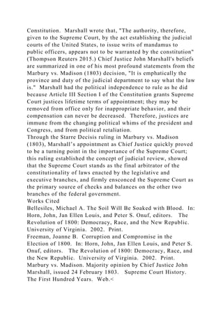 Constitution. Marshall wrote that, "The authority, therefore,
given to the Supreme Court, by the act establishing the judicial
courts of the United States, to issue writs of mandamus to
public officers, appears not to be warranted by the constitution"
(Thompson Reuters 2015.) Chief Justice John Marshall's beliefs
are summarized in one of his most profound statements from the
Marbury vs. Madison (1803) decision, "It is emphatically the
province and duty of the judicial department to say what the law
is." Marshall had the political independence to rule as he did
because Article III Section I of the Constitution grants Supreme
Court justices lifetime terms of appointment; they may be
removed from office only for inappropriate behavior, and their
compensation can never be decreased. Therefore, justices are
immune from the changing political whims of the president and
Congress, and from political retaliation.
Through the Starre Decisis ruling in Marbury vs. Madison
(1803), Marshall’s appointment as Chief Justice quickly proved
to be a turning point in the importance of the Supreme Court;
this ruling established the concept of judicial review, showed
that the Supreme Court stands as the final arbitrator of the
constitutionality of laws enacted by the legislative and
executive branches, and firmly ensconced the Supreme Court as
the primary source of checks and balances on the other two
branches of the federal government.
Works Cited
Bellesiles, Michael A. The Soil Will Be Soaked with Blood. In:
Horn, John, Jan Ellen Louis, and Peter S. Onuf, editors. The
Revolution of 1800: Democracy, Race, and the New Republic.
University of Virginia. 2002. Print.
Freeman, Joanne B. Corruption and Compromise in the
Election of 1800. In: Horn, John, Jan Ellen Louis, and Peter S.
Onuf, editors. The Revolution of 1800: Democracy, Race, and
the New Republic. University of Virginia. 2002. Print.
Marbury vs. Madison. Majority opinion by Chief Justice John
Marshall, issued 24 February 1803. Supreme Court History.
The First Hundred Years. Web.<
 