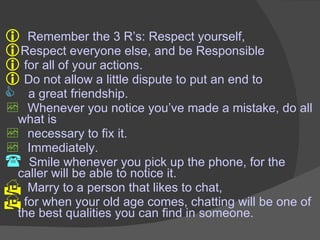 Remember the 3 R’s: Respect yourself, Respect everyone else, and be Responsible for all of your actions. Do not allow a little dispute to put an end to  a great friendship. Whenever you notice you’ve made a mistake, do all what is  necessary to fix it. Immediately. Smile whenever you pick up the phone, for the caller will be able to notice it. Marry to a person that likes to chat,    for when your old age comes, chatting will be one of the best qualities you can find in someone. 