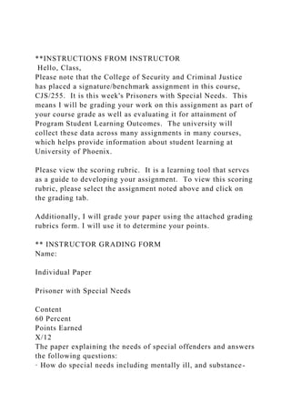 **INSTRUCTIONS FROM INSTRUCTOR
Hello, Class,
Please note that the College of Security and Criminal Justice
has placed a signature/benchmark assignment in this course,
CJS/255. It is this week's Prisoners with Special Needs. This
means I will be grading your work on this assignment as part of
your course grade as well as evaluating it for attainment of
Program Student Learning Outcomes. The university will
collect these data across many assignments in many courses,
which helps provide information about student learning at
University of Phoenix.
Please view the scoring rubric. It is a learning tool that serves
as a guide to developing your assignment. To view this scoring
rubric, please select the assignment noted above and click on
the grading tab.
Additionally, I will grade your paper using the attached grading
rubrics form. I will use it to determine your points.
** INSTRUCTOR GRADING FORM
Name:
Individual Paper
Prisoner with Special Needs
Content
60 Percent
Points Earned
X/12
The paper explaining the needs of special offenders and answers
the following questions:
· How do special needs including mentally ill, and substance-
 