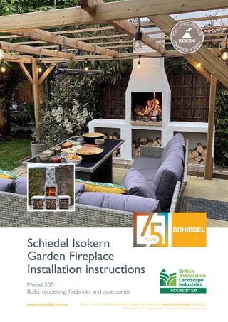 www.schiedel.com/uk
Schiedel Isokern
Garden Fireplace
Installation instructions
Photo from S. Holland and inset image from Instagram onealchemyhouse | July 2021
Please note that the images show the version with two optional side log stores
Model 500
Build, rendering, firebricks and accessories
V
O
L
CANIC PU
M
I
C
E
H
E
K
L
A
I
C
E
L
A
N
D
 