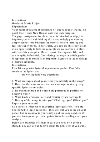 Instructions
Gender & Music Project
Expectations
Your paper should be at minimum 3-4 pages double-spaced, 12-
point font, Times New Roman with one inch margins.
The paper assignment for this course is intended to help you
improve your critical thinking skills and to help you develop
deeper connections between the material we are learning and
real-life experiences. In particular, you can use this short essay
as an opportunity to link the concepts we are learning in class
with real-life examples. Music is part of everyone's life, and it
can be quite influential. Considering the ways in which gender
is represented in music is an important exercise in the sociology
of human sexuality.
Instructions
Pick 10 songs with lyrics that pertain to gender. Carefully
consider the lyrics, and
answer the following questions:
1. What messages about gender can you identify in the songs?
2. Describe the ways women and men are represented, giving
specific lyrics as examples.
3. Do you think men and women are portrayed in positive or
negative ways?
4. What kinds of masculinity and femininity are portrayed?
5. Do any of the songs inspire you? Challenge you? Offend you?
Explain your answers!
Cite specific lyrics when answering these questions. You are
not limited to these questions; they will get you going on your
paper, but be creative in your analysis of the songs and see if
you can incorporate pertinent points from the readings into your
analysis.
Below are examples of songs in case you need help getting
started. You can use up to five songs from this list if you want,
 