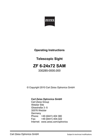 Carl Zeiss Optronics GmbH Subject to technical modifications
Operating Instructions
Telescopic Sight
ZF 6-24x72 SAM
330285-0000.000
© Copyright 2010 Carl Zeiss Optronics GmbH
Carl Zeiss Optronics GmbH
Carl Zeiss Group
Wetzlar Site
Gloestraße 3 -5
35576 Wetzlar
Germany
Phone: +49 (6441) 404 380
Fax: +49 (6441) 404-322
Internet: www.zeiss.com/optronics
 