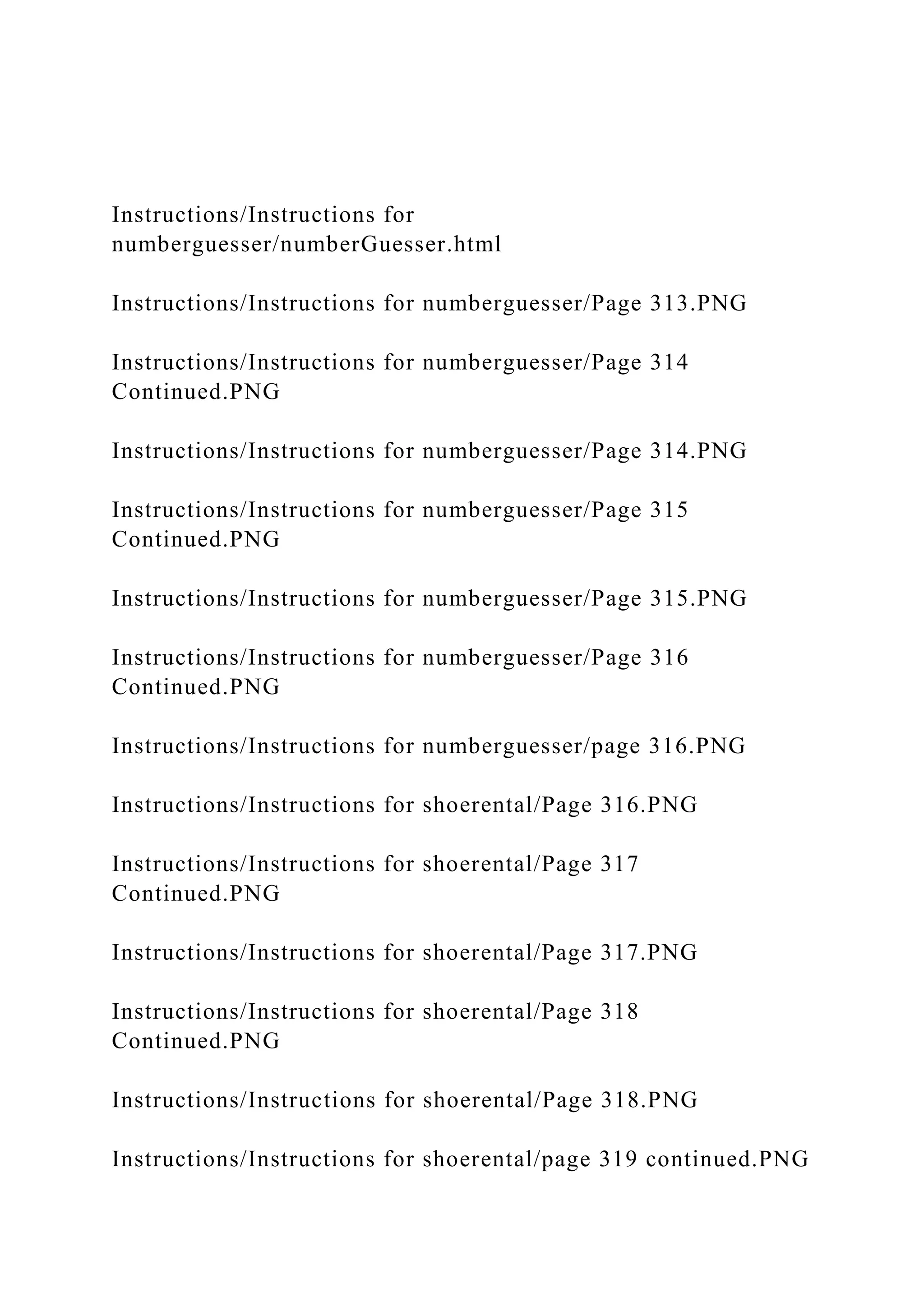 Instructions/Instructions for
numberguesser/numberGuesser.html
Instructions/Instructions for numberguesser/Page 313.PNG
Instructions/Instructions for numberguesser/Page 314
Continued.PNG
Instructions/Instructions for numberguesser/Page 314.PNG
Instructions/Instructions for numberguesser/Page 315
Continued.PNG
Instructions/Instructions for numberguesser/Page 315.PNG
Instructions/Instructions for numberguesser/Page 316
Continued.PNG
Instructions/Instructions for numberguesser/page 316.PNG
Instructions/Instructions for shoerental/Page 316.PNG
Instructions/Instructions for shoerental/Page 317
Continued.PNG
Instructions/Instructions for shoerental/Page 317.PNG
Instructions/Instructions for shoerental/Page 318
Continued.PNG
Instructions/Instructions for shoerental/Page 318.PNG
Instructions/Instructions for shoerental/page 319 continued.PNG
 
