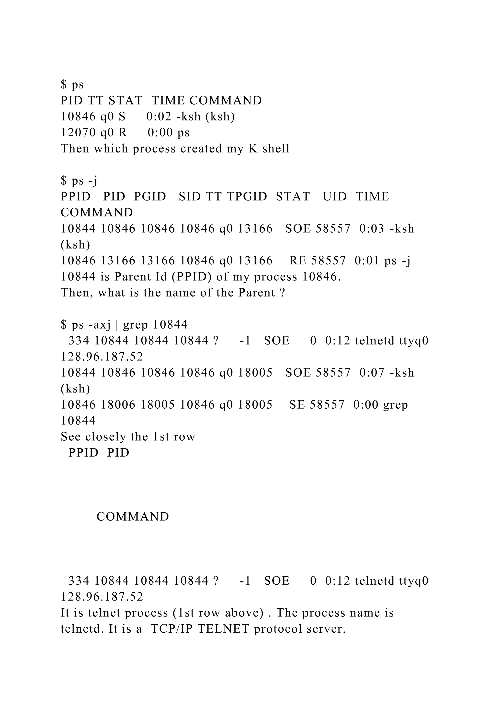 $ ps
PID TT STAT TIME COMMAND
10846 q0 S 0:02 -ksh (ksh)
12070 q0 R 0:00 ps
Then which process created my K shell
$ ps -j
PPID PID PGID SID TT TPGID STAT UID TIME
COMMAND
10844 10846 10846 10846 q0 13166 SOE 58557 0:03 -ksh
(ksh)
10846 13166 13166 10846 q0 13166 RE 58557 0:01 ps -j
10844 is Parent Id (PPID) of my process 10846.
Then, what is the name of the Parent ?
$ ps -axj | grep 10844
334 10844 10844 10844 ? -1 SOE 0 0:12 telnetd ttyq0
128.96.187.52
10844 10846 10846 10846 q0 18005 SOE 58557 0:07 -ksh
(ksh)
10846 18006 18005 10846 q0 18005 SE 58557 0:00 grep
10844
See closely the 1st row
PPID PID
COMMAND
334 10844 10844 10844 ? -1 SOE 0 0:12 telnetd ttyq0
128.96.187.52
It is telnet process (1st row above) . The process name is
telnetd. It is a TCP/IP TELNET protocol server.
 