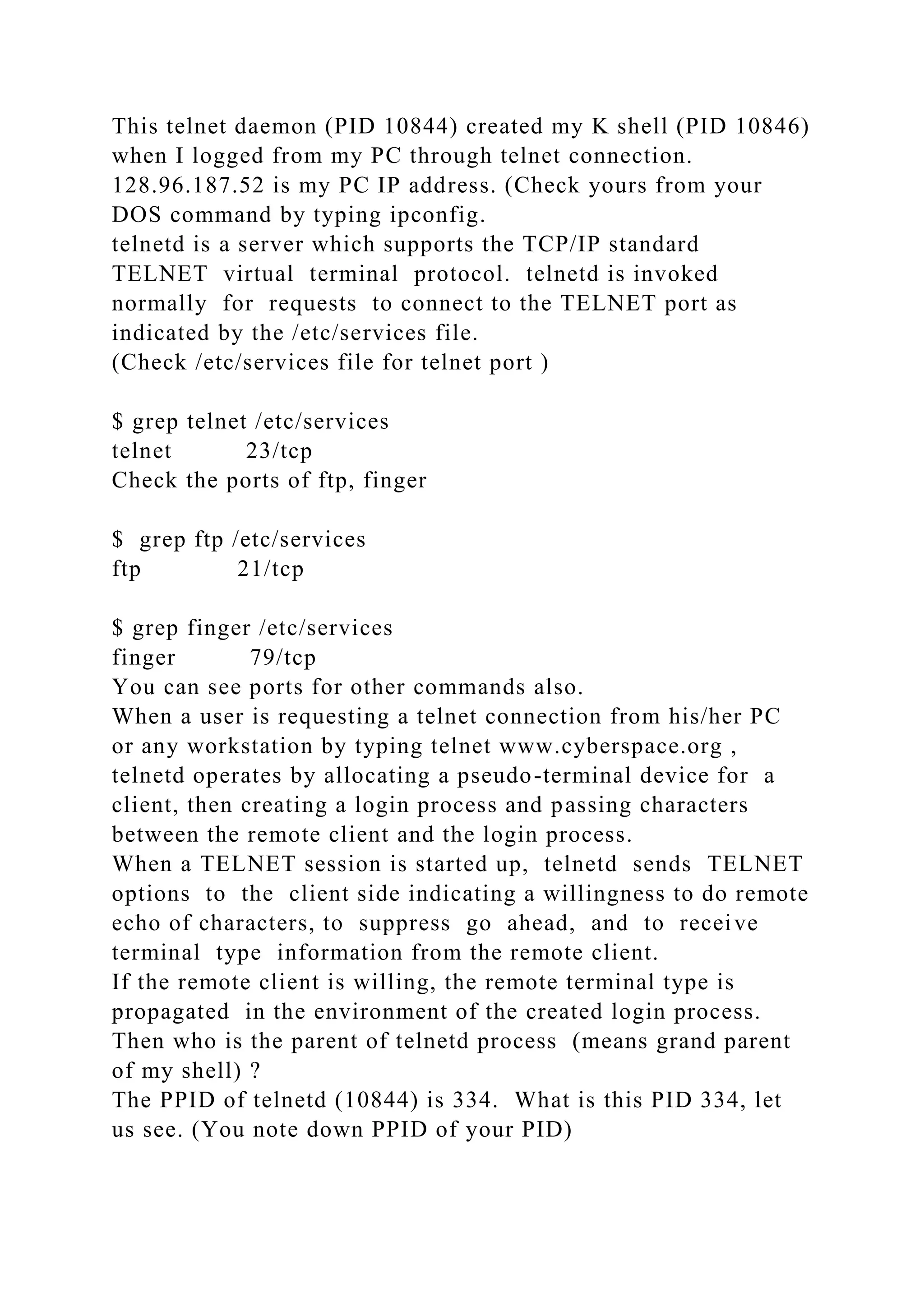 This telnet daemon (PID 10844) created my K shell (PID 10846)
when I logged from my PC through telnet connection.
128.96.187.52 is my PC IP address. (Check yours from your
DOS command by typing ipconfig.
telnetd is a server which supports the TCP/IP standard
TELNET virtual terminal protocol. telnetd is invoked
normally for requests to connect to the TELNET port as
indicated by the /etc/services file.
(Check /etc/services file for telnet port )
$ grep telnet /etc/services
telnet 23/tcp
Check the ports of ftp, finger
$ grep ftp /etc/services
ftp 21/tcp
$ grep finger /etc/services
finger 79/tcp
You can see ports for other commands also.
When a user is requesting a telnet connection from his/her PC
or any workstation by typing telnet www.cyberspace.org ,
telnetd operates by allocating a pseudo-terminal device for a
client, then creating a login process and passing characters
between the remote client and the login process.
When a TELNET session is started up, telnetd sends TELNET
options to the client side indicating a willingness to do remote
echo of characters, to suppress go ahead, and to receive
terminal type information from the remote client.
If the remote client is willing, the remote terminal type is
propagated in the environment of the created login process.
Then who is the parent of telnetd process (means grand parent
of my shell) ?
The PPID of telnetd (10844) is 334. What is this PID 334, let
us see. (You note down PPID of your PID)
 