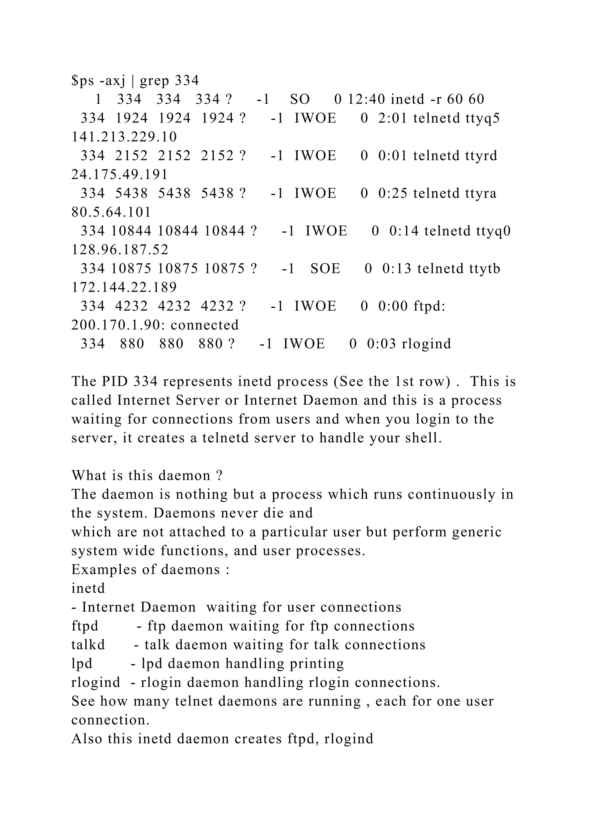 $ps -axj | grep 334
1 334 334 334 ? -1 SO 0 12:40 inetd -r 60 60
334 1924 1924 1924 ? -1 IWOE 0 2:01 telnetd ttyq5
141.213.229.10
334 2152 2152 2152 ? -1 IWOE 0 0:01 telnetd ttyrd
24.175.49.191
334 5438 5438 5438 ? -1 IWOE 0 0:25 telnetd ttyra
80.5.64.101
334 10844 10844 10844 ? -1 IWOE 0 0:14 telnetd ttyq0
128.96.187.52
334 10875 10875 10875 ? -1 SOE 0 0:13 telnetd ttytb
172.144.22.189
334 4232 4232 4232 ? -1 IWOE 0 0:00 ftpd:
200.170.1.90: connected
334 880 880 880 ? -1 IWOE 0 0:03 rlogind
The PID 334 represents inetd process (See the 1st row) . This is
called Internet Server or Internet Daemon and this is a process
waiting for connections from users and when you login to the
server, it creates a telnetd server to handle your shell.
What is this daemon ?
The daemon is nothing but a process which runs continuously in
the system. Daemons never die and
which are not attached to a particular user but perform generic
system wide functions, and user processes.
Examples of daemons :
inetd
- Internet Daemon waiting for user connections
ftpd - ftp daemon waiting for ftp connections
talkd - talk daemon waiting for talk connections
lpd - lpd daemon handling printing
rlogind - rlogin daemon handling rlogin connections.
See how many telnet daemons are running , each for one user
connection.
Also this inetd daemon creates ftpd, rlogind
 