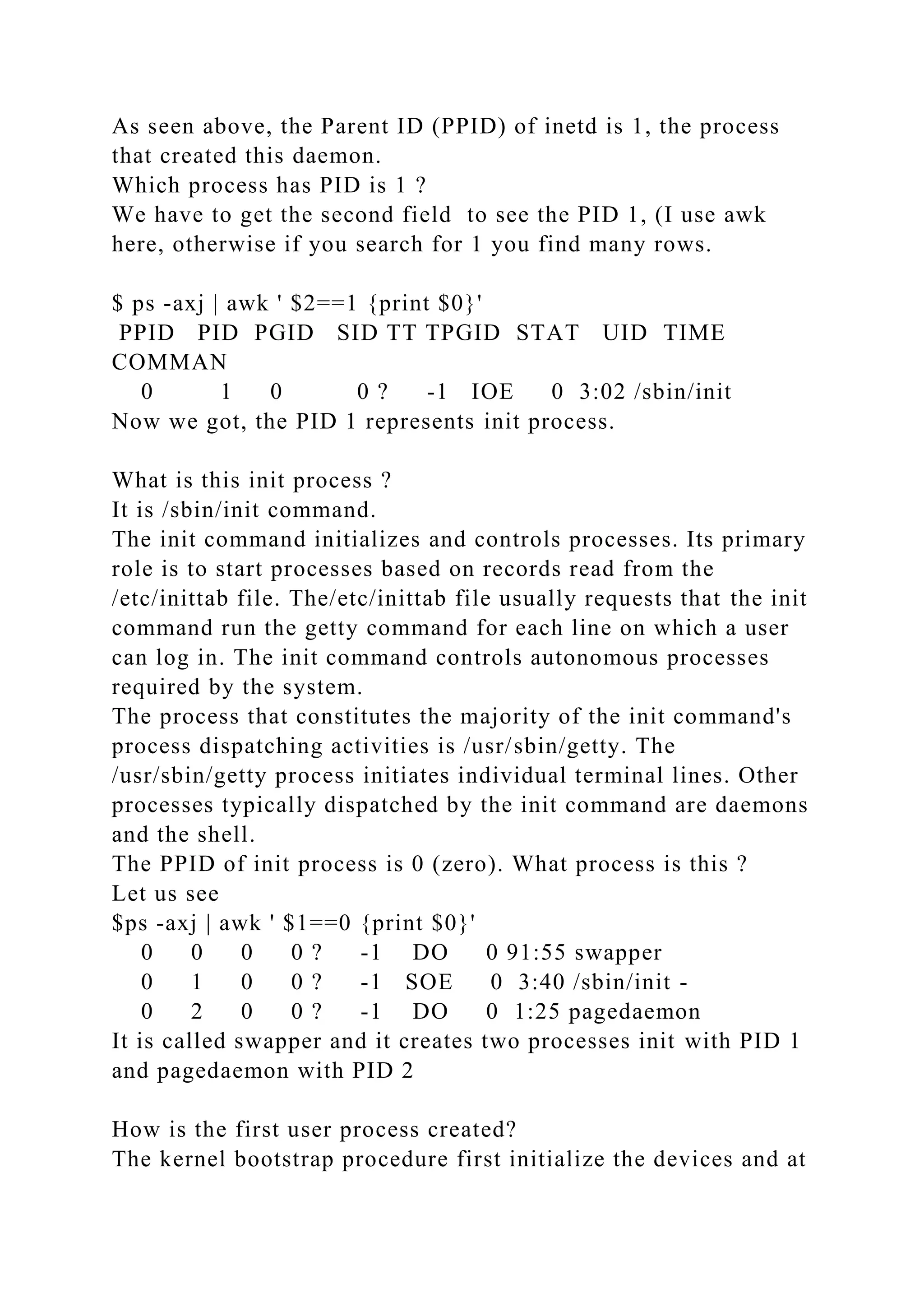 As seen above, the Parent ID (PPID) of inetd is 1, the process
that created this daemon.
Which process has PID is 1 ?
We have to get the second field to see the PID 1, (I use awk
here, otherwise if you search for 1 you find many rows.
$ ps -axj | awk ' $2==1 {print $0}'
PPID PID PGID SID TT TPGID STAT UID TIME
COMMAN
0 1 0 0 ? -1 IOE 0 3:02 /sbin/init
Now we got, the PID 1 represents init process.
What is this init process ?
It is /sbin/init command.
The init command initializes and controls processes. Its primary
role is to start processes based on records read from the
/etc/inittab file. The/etc/inittab file usually requests that the init
command run the getty command for each line on which a user
can log in. The init command controls autonomous processes
required by the system.
The process that constitutes the majority of the init command's
process dispatching activities is /usr/sbin/getty. The
/usr/sbin/getty process initiates individual terminal lines. Other
processes typically dispatched by the init command are daemons
and the shell.
The PPID of init process is 0 (zero). What process is this ?
Let us see
$ps -axj | awk ' $1==0 {print $0}'
0 0 0 0 ? -1 DO 0 91:55 swapper
0 1 0 0 ? -1 SOE 0 3:40 /sbin/init -
0 2 0 0 ? -1 DO 0 1:25 pagedaemon
It is called swapper and it creates two processes init with PID 1
and pagedaemon with PID 2
How is the first user process created?
The kernel bootstrap procedure first initialize the devices and at
 