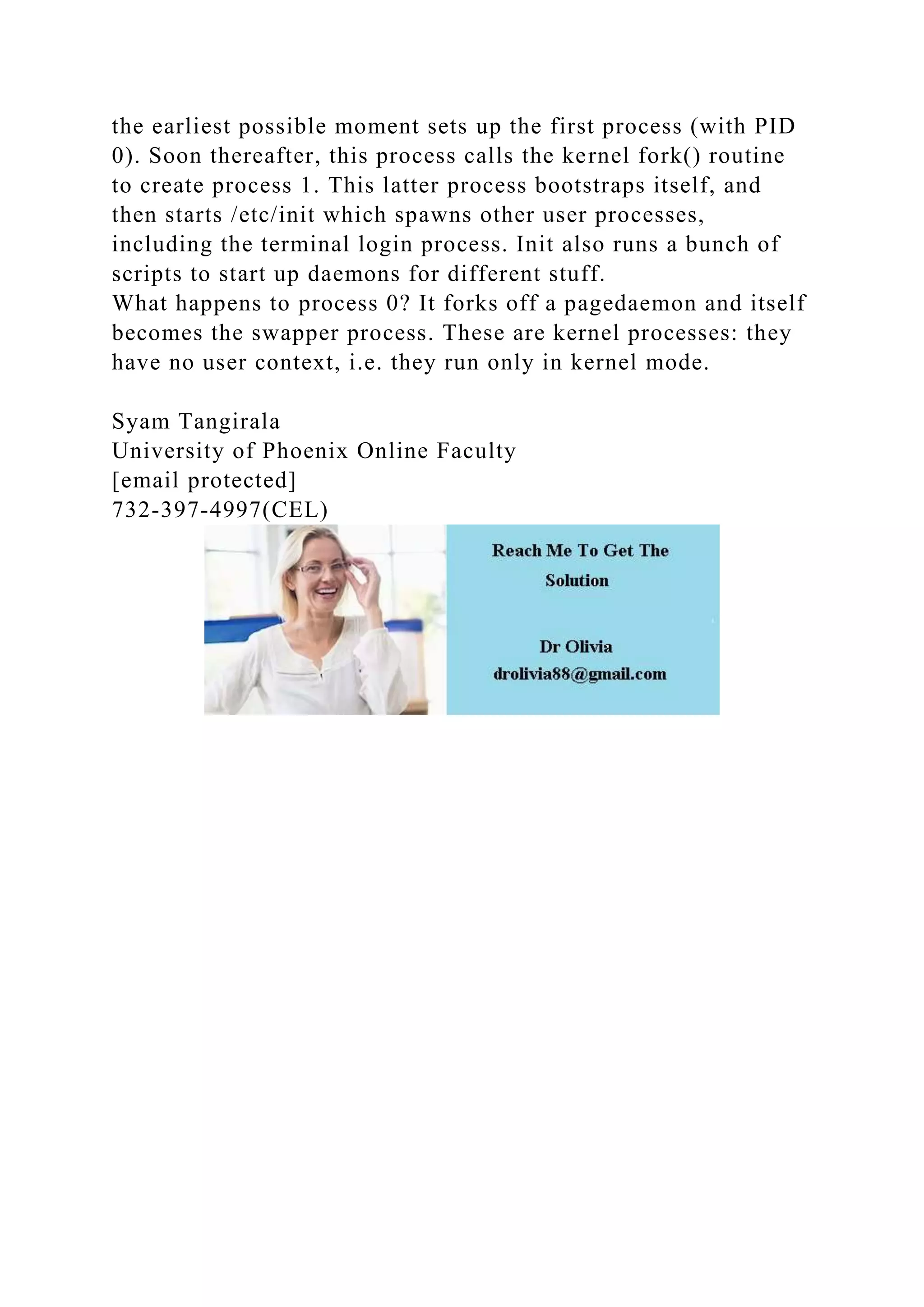 the earliest possible moment sets up the first process (with PID
0). Soon thereafter, this process calls the kernel fork() routine
to create process 1. This latter process bootstraps itself, and
then starts /etc/init which spawns other user processes,
including the terminal login process. Init also runs a bunch of
scripts to start up daemons for different stuff.
What happens to process 0? It forks off a pagedaemon and itself
becomes the swapper process. These are kernel processes: they
have no user context, i.e. they run only in kernel mode.
Syam Tangirala
University of Phoenix Online Faculty
[email protected]
732-397-4997(CEL)
 
