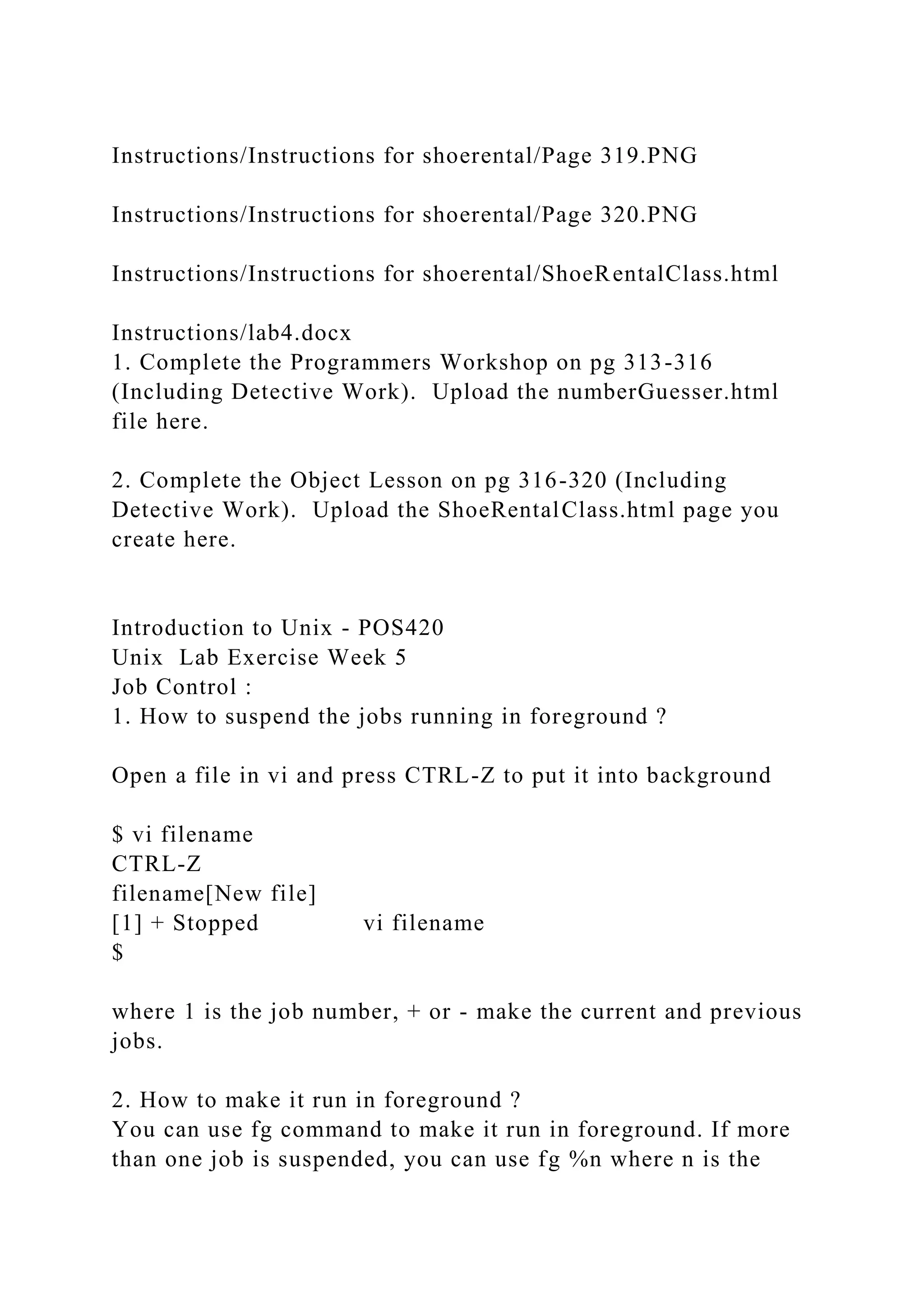 Instructions/Instructions for shoerental/Page 319.PNG
Instructions/Instructions for shoerental/Page 320.PNG
Instructions/Instructions for shoerental/ShoeRentalClass.html
Instructions/lab4.docx
1. Complete the Programmers Workshop on pg 313-316
(Including Detective Work). Upload the numberGuesser.html
file here.
2. Complete the Object Lesson on pg 316-320 (Including
Detective Work). Upload the ShoeRentalClass.html page you
create here.
Introduction to Unix - POS420
Unix Lab Exercise Week 5
Job Control :
1. How to suspend the jobs running in foreground ?
Open a file in vi and press CTRL-Z to put it into background
$ vi filename
CTRL-Z
filename[New file]
[1] + Stopped vi filename
$
where 1 is the job number, + or - make the current and previous
jobs.
2. How to make it run in foreground ?
You can use fg command to make it run in foreground. If more
than one job is suspended, you can use fg %n where n is the
 
