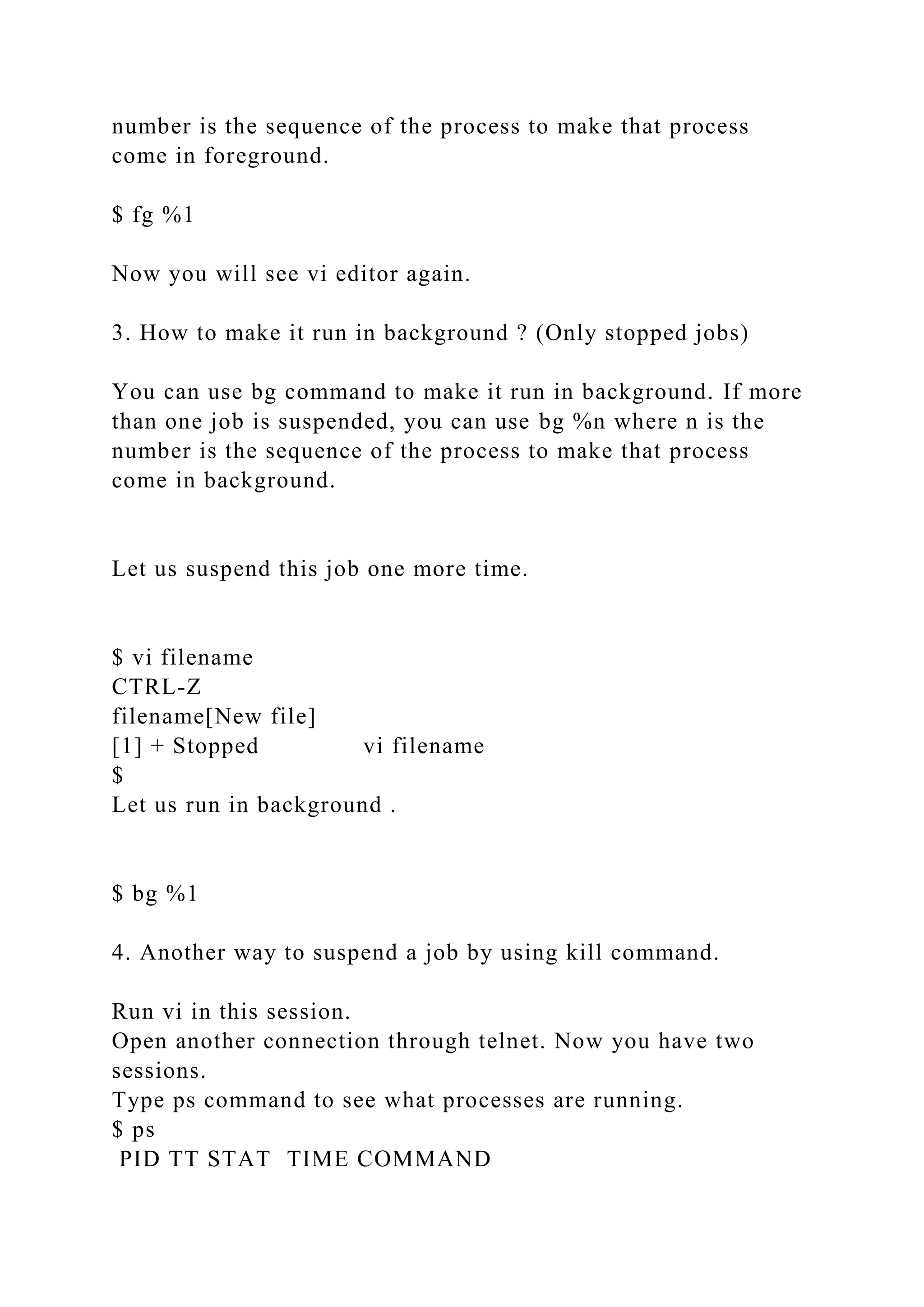 number is the sequence of the process to make that process
come in foreground.
$ fg %1
Now you will see vi editor again.
3. How to make it run in background ? (Only stopped jobs)
You can use bg command to make it run in background. If more
than one job is suspended, you can use bg %n where n is the
number is the sequence of the process to make that process
come in background.
Let us suspend this job one more time.
$ vi filename
CTRL-Z
filename[New file]
[1] + Stopped vi filename
$
Let us run in background .
$ bg %1
4. Another way to suspend a job by using kill command.
Run vi in this session.
Open another connection through telnet. Now you have two
sessions.
Type ps command to see what processes are running.
$ ps
PID TT STAT TIME COMMAND
 