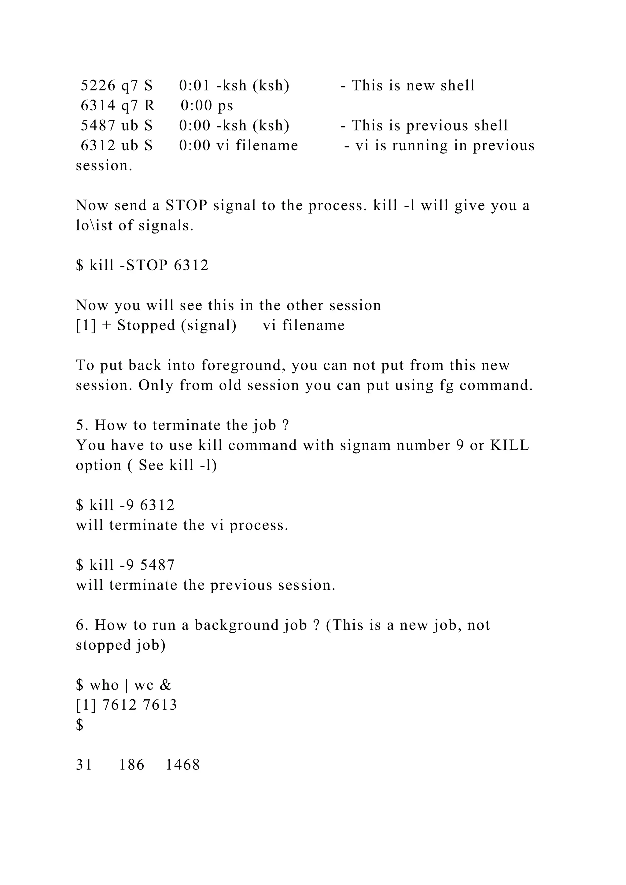 5226 q7 S 0:01 -ksh (ksh) - This is new shell
6314 q7 R 0:00 ps
5487 ub S 0:00 -ksh (ksh) - This is previous shell
6312 ub S 0:00 vi filename - vi is running in previous
session.
Now send a STOP signal to the process. kill -l will give you a
loist of signals.
$ kill -STOP 6312
Now you will see this in the other session
[1] + Stopped (signal) vi filename
To put back into foreground, you can not put from this new
session. Only from old session you can put using fg command.
5. How to terminate the job ?
You have to use kill command with signam number 9 or KILL
option ( See kill -l)
$ kill -9 6312
will terminate the vi process.
$ kill -9 5487
will terminate the previous session.
6. How to run a background job ? (This is a new job, not
stopped job)
$ who | wc &
[1] 7612 7613
$
31 186 1468
 
