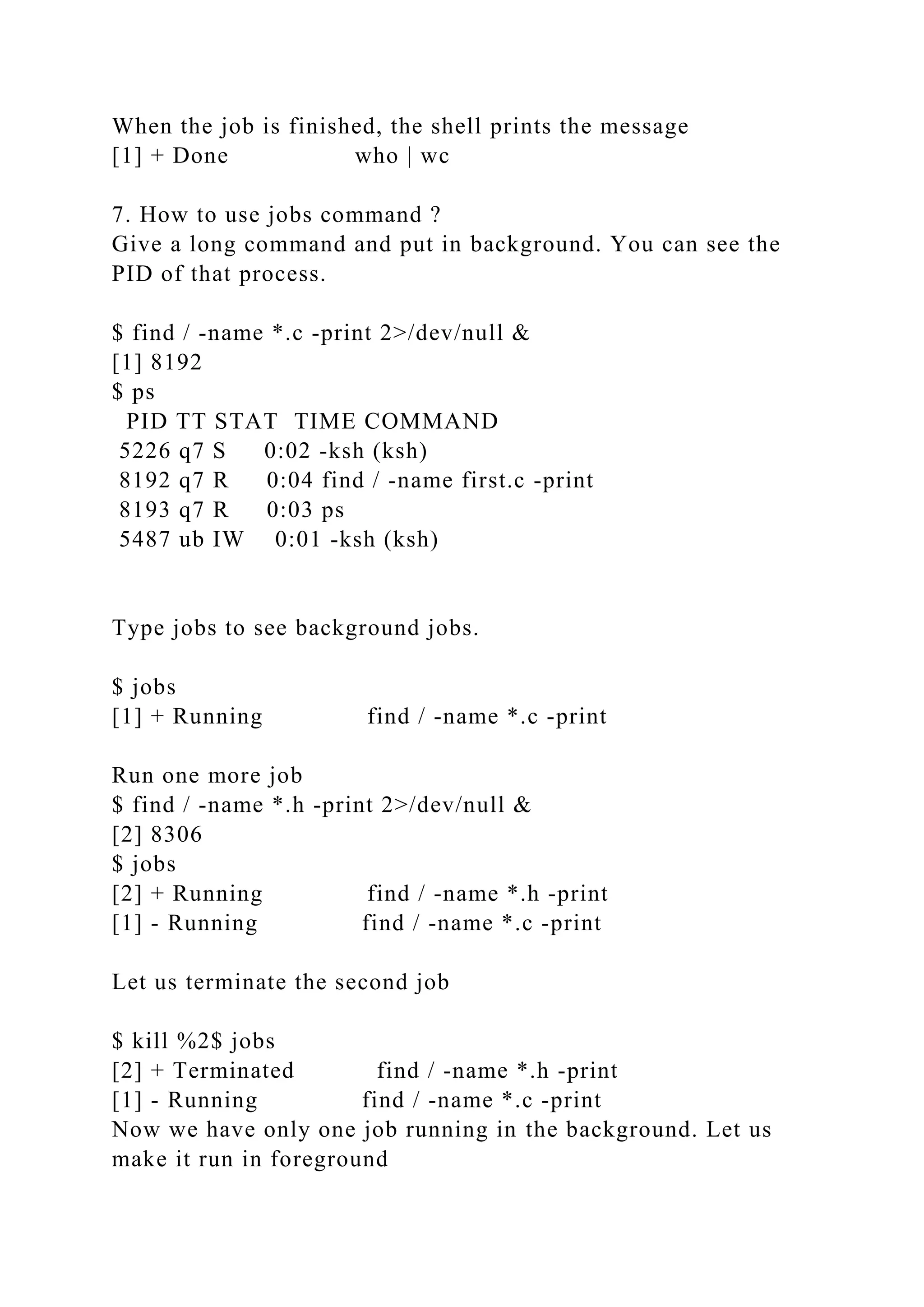 When the job is finished, the shell prints the message
[1] + Done who | wc
7. How to use jobs command ?
Give a long command and put in background. You can see the
PID of that process.
$ find / -name *.c -print 2>/dev/null &
[1] 8192
$ ps
PID TT STAT TIME COMMAND
5226 q7 S 0:02 -ksh (ksh)
8192 q7 R 0:04 find / -name first.c -print
8193 q7 R 0:03 ps
5487 ub IW 0:01 -ksh (ksh)
Type jobs to see background jobs.
$ jobs
[1] + Running find / -name *.c -print
Run one more job
$ find / -name *.h -print 2>/dev/null &
[2] 8306
$ jobs
[2] + Running find / -name *.h -print
[1] - Running find / -name *.c -print
Let us terminate the second job
$ kill %2$ jobs
[2] + Terminated find / -name *.h -print
[1] - Running find / -name *.c -print
Now we have only one job running in the background. Let us
make it run in foreground
 