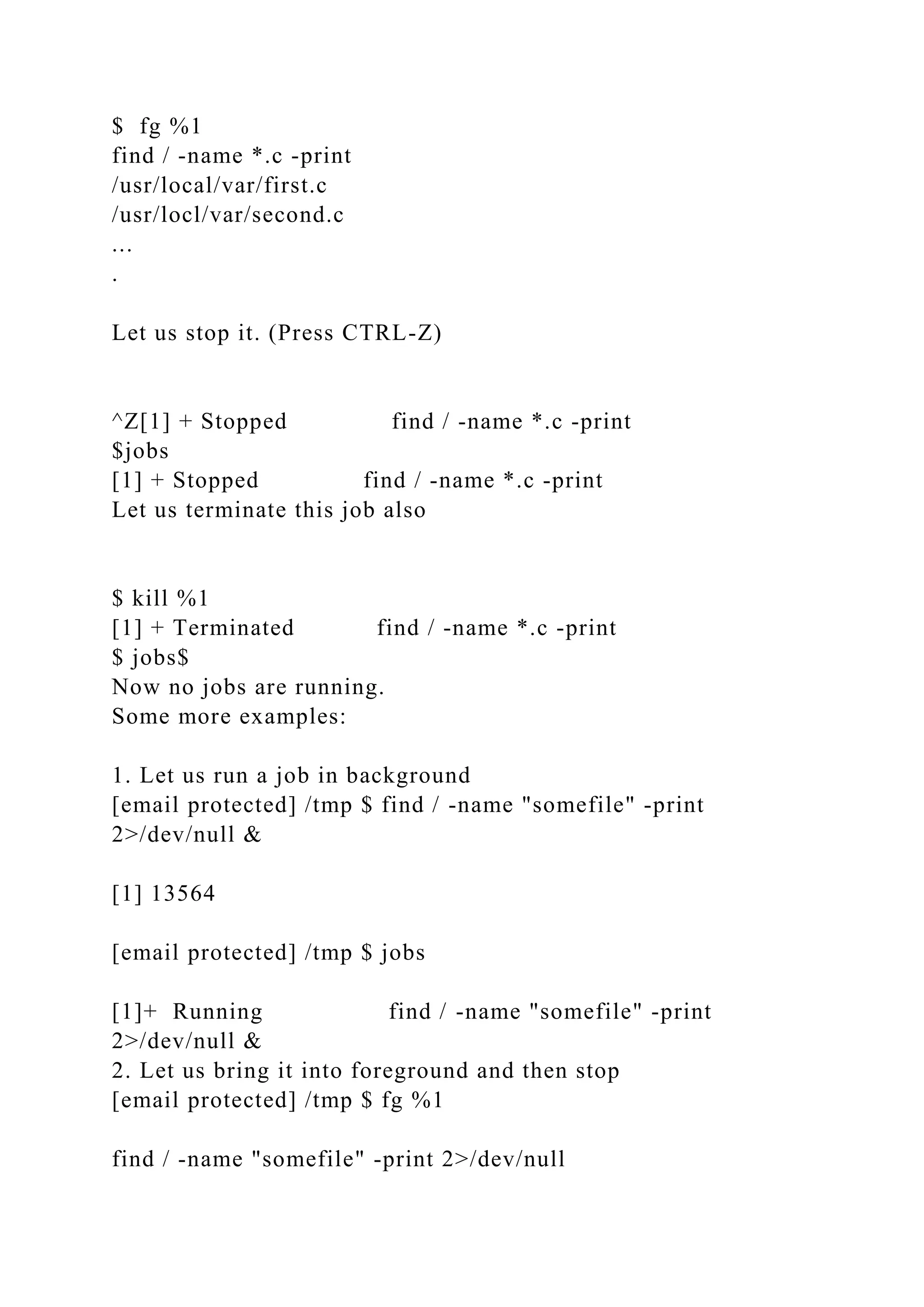$ fg %1
find / -name *.c -print
/usr/local/var/first.c
/usr/locl/var/second.c
...
.
Let us stop it. (Press CTRL-Z)
^Z[1] + Stopped find / -name *.c -print
$jobs
[1] + Stopped find / -name *.c -print
Let us terminate this job also
$ kill %1
[1] + Terminated find / -name *.c -print
$ jobs$
Now no jobs are running.
Some more examples:
1. Let us run a job in background
[email protected] /tmp $ find / -name "somefile" -print
2>/dev/null &
[1] 13564
[email protected] /tmp $ jobs
[1]+ Running find / -name "somefile" -print
2>/dev/null &
2. Let us bring it into foreground and then stop
[email protected] /tmp $ fg %1
find / -name "somefile" -print 2>/dev/null
 