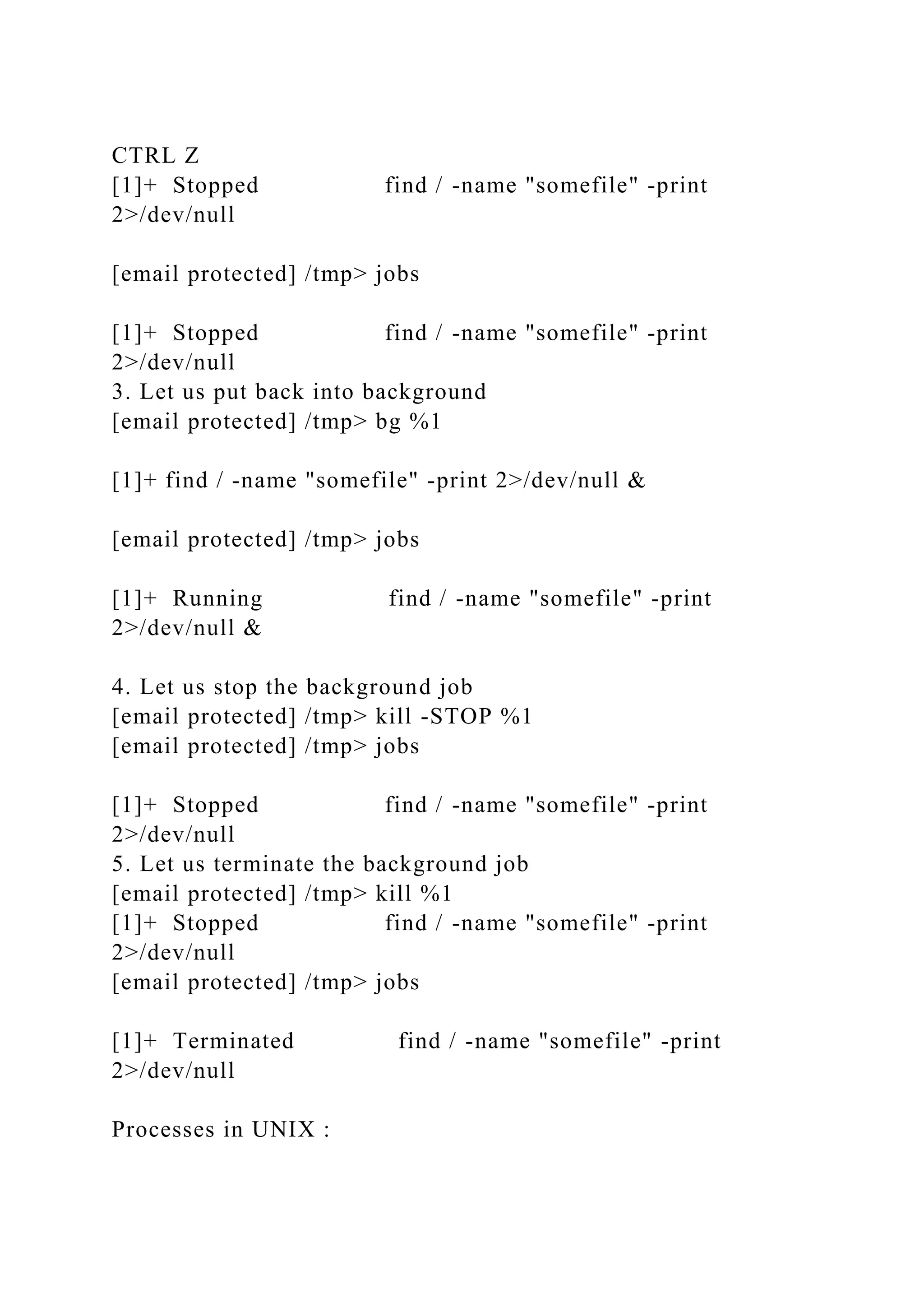 CTRL Z
[1]+ Stopped find / -name "somefile" -print
2>/dev/null
[email protected] /tmp> jobs
[1]+ Stopped find / -name "somefile" -print
2>/dev/null
3. Let us put back into background
[email protected] /tmp> bg %1
[1]+ find / -name "somefile" -print 2>/dev/null &
[email protected] /tmp> jobs
[1]+ Running find / -name "somefile" -print
2>/dev/null &
4. Let us stop the background job
[email protected] /tmp> kill -STOP %1
[email protected] /tmp> jobs
[1]+ Stopped find / -name "somefile" -print
2>/dev/null
5. Let us terminate the background job
[email protected] /tmp> kill %1
[1]+ Stopped find / -name "somefile" -print
2>/dev/null
[email protected] /tmp> jobs
[1]+ Terminated find / -name "somefile" -print
2>/dev/null
Processes in UNIX :
 