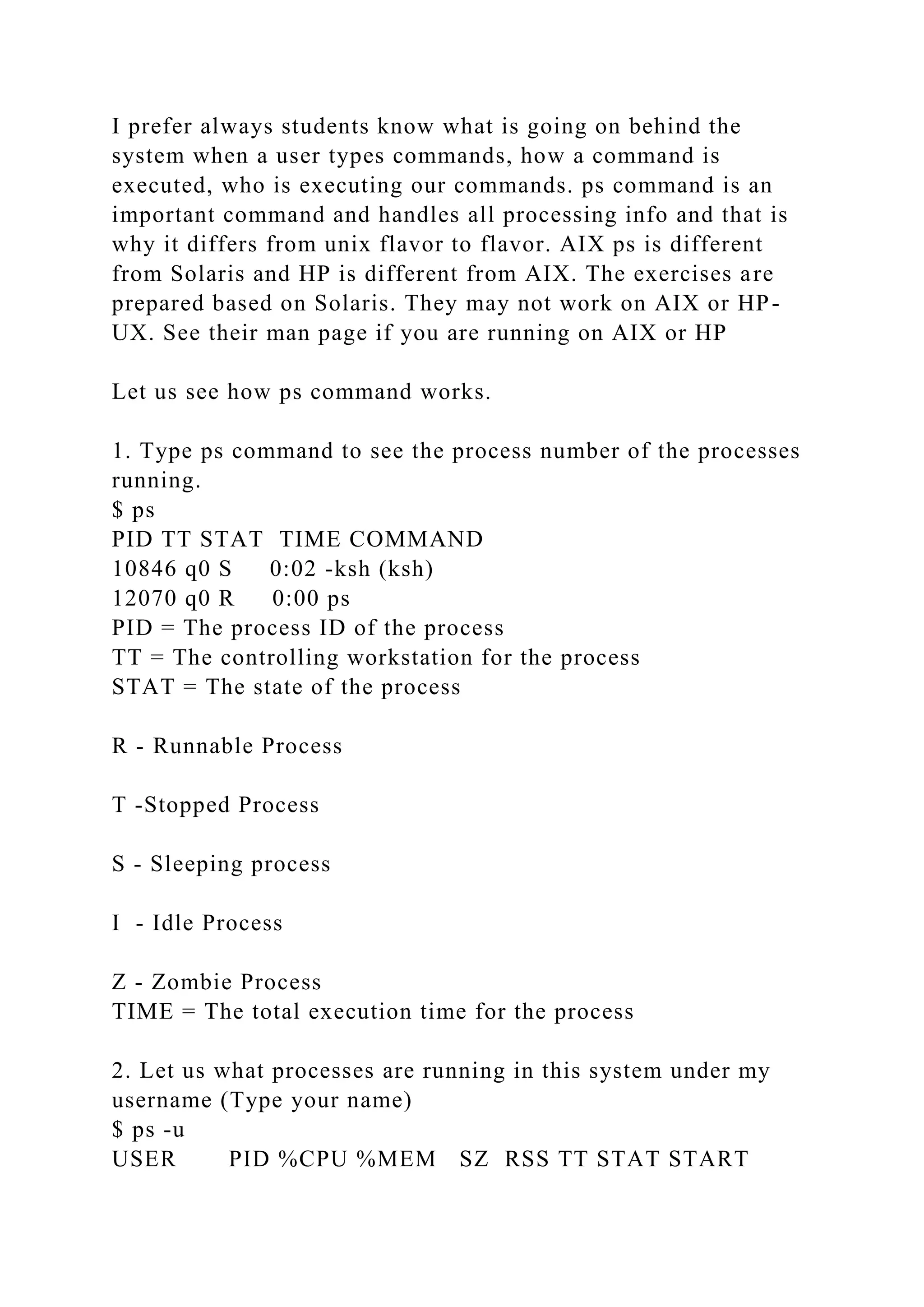 I prefer always students know what is going on behind the
system when a user types commands, how a command is
executed, who is executing our commands. ps command is an
important command and handles all processing info and that is
why it differs from unix flavor to flavor. AIX ps is different
from Solaris and HP is different from AIX. The exercises are
prepared based on Solaris. They may not work on AIX or HP-
UX. See their man page if you are running on AIX or HP
Let us see how ps command works.
1. Type ps command to see the process number of the processes
running.
$ ps
PID TT STAT TIME COMMAND
10846 q0 S 0:02 -ksh (ksh)
12070 q0 R 0:00 ps
PID = The process ID of the process
TT = The controlling workstation for the process
STAT = The state of the process
R - Runnable Process
T -Stopped Process
S - Sleeping process
I - Idle Process
Z - Zombie Process
TIME = The total execution time for the process
2. Let us what processes are running in this system under my
username (Type your name)
$ ps -u
USER PID %CPU %MEM SZ RSS TT STAT START
 