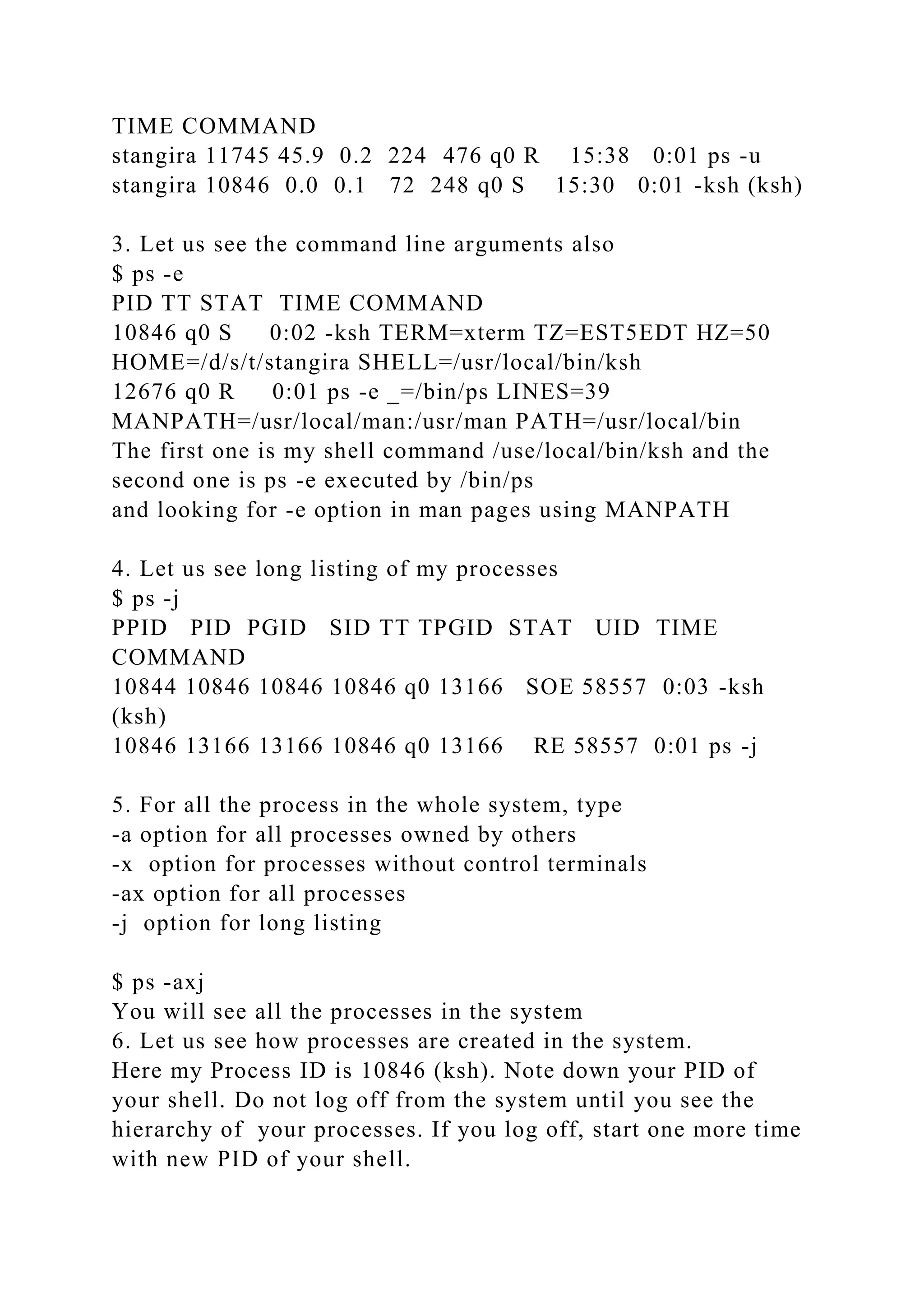TIME COMMAND
stangira 11745 45.9 0.2 224 476 q0 R 15:38 0:01 ps -u
stangira 10846 0.0 0.1 72 248 q0 S 15:30 0:01 -ksh (ksh)
3. Let us see the command line arguments also
$ ps -e
PID TT STAT TIME COMMAND
10846 q0 S 0:02 -ksh TERM=xterm TZ=EST5EDT HZ=50
HOME=/d/s/t/stangira SHELL=/usr/local/bin/ksh
12676 q0 R 0:01 ps -e _=/bin/ps LINES=39
MANPATH=/usr/local/man:/usr/man PATH=/usr/local/bin
The first one is my shell command /use/local/bin/ksh and the
second one is ps -e executed by /bin/ps
and looking for -e option in man pages using MANPATH
4. Let us see long listing of my processes
$ ps -j
PPID PID PGID SID TT TPGID STAT UID TIME
COMMAND
10844 10846 10846 10846 q0 13166 SOE 58557 0:03 -ksh
(ksh)
10846 13166 13166 10846 q0 13166 RE 58557 0:01 ps -j
5. For all the process in the whole system, type
-a option for all processes owned by others
-x option for processes without control terminals
-ax option for all processes
-j option for long listing
$ ps -axj
You will see all the processes in the system
6. Let us see how processes are created in the system.
Here my Process ID is 10846 (ksh). Note down your PID of
your shell. Do not log off from the system until you see the
hierarchy of your processes. If you log off, start one more time
with new PID of your shell.
 