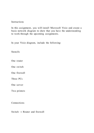 Instructions
In this assignment, you will install Microsoft Visio and create a
basic network diagram to show that you have the understanding
to work through the upcoming assignments.
In your Visio diagram, include the following:
Stencils
One router
One switch
One firewall
Three PCs
One server
Two printers
Connections
Switch → Router and firewall
 
