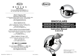 Instruction Manual
取 扱 説 明 書
BINOCULARS
Recycled Paper 再生紙を使用しています。 M-GE33_099560BT-2
GENESIS 33 / XD 33 PROMINAR 8x33
GENESIS 33 / XD 33 PROMINAR 10x33
GENESIS 33: for the USA and Japan,
XD 33: for other countries.
GENESIS 33 は日本国内およびアメリカ合衆国、
XD33 はその他の国での製品名です。
〒103-8433 東京都中央区日本橋本町3-4-14
TEL：（03）3279ｰ7655 FAX：（03）3279ｰ7671
電機光学事業部
Electronics & Optics Division
4-14 Nihonbashi-honcho 3-chome, Chuo-ku, Tokyo 103-8433, Japan
Phone: +81(3)5623-8062 Facsimile: +81(3)5623-8060
http://www.kowa-prominar.com
http://www.kowa.eu
e-mail: scope@kowaeurope.de
Immermannstrasse 43B, 40210 Duesseldorf, F.R. Germany
Phone: +49(211)179354-0 Facsimile: +49(211)161952
Sandhurst House, 297 Yorktown Road, Sandhurst,
Berkshire GU47 0QA, U.K.
Phone: +44(127)693 7021
e-mail: info@kowaoptimed.com
20001 S. Vermont Ave. Torrance, CA 90502, U.S.A.
Phone: +1(800)966-5692 Facsimile: +1(310)327-4177
e-mail: kowa-usa-info@kowa.com
http://www.kowa-usa.com
東和オプティカル株式会社
〒103-0023 東京都中央区日本橋本町4-11-1 東興ビル4階
TEL：（03）5614ｰ9540 FAX：（03）3662ｰ2854
http://www.kowa-prominar.ne.jp/
e-mail: info@kowa-prominar.ne.jp
総販売元
e-mail: info@kowa-prominar.com
 