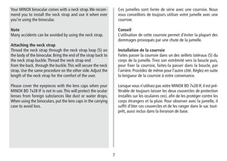 77
Ces jumelles sont livrée de série avec une courroie. Nous
vous conseillons de toujours utiliser votre jumelle avec une
courroie.
Conseil
L’utilisation de cette courroie permet d’éviter la plupart des
dommages provoqués par une chute de la jumelle.
Installation de la courroie
Faites passer la courroie dans un des œillets latéraux (5) du
corps de la jumelle. Tirez son extrêmité vers la boucle puis,
pour fixer la courroie, faites-la passer dans la boucle, par
l’arrière. Procédez de même pour l’autre côté. Réglez en-suite
la longueur de la courroie à votre convenance.
Lorsque vous n’utilisez pas votre MINOX BD 7x28 IF, il est pré-
férable de toujours laisser les deux couvercles de protection
installés sur les oculaires ceci, afin de les protéger contre les
corps étrangers et la pluie. Pour observer avec la jumelle, il
suffit d’ôter ces couvercles et de les ranger dans le sac tout-
prêt, aussi inclus dans la livraison de base.
Your MINOX binocular comes with a neck strap.We recom-
mend you to install the neck strap and use it when ever
you’re using the binocular.
Note
Many accidents can be avoided by using the neck strap.
Attaching the neck strap
Thread the neck strap through the neck strap loop (5) on
the body of the binocular. Bring the end of the strap back to
the neck strap buckle.Thread the neck strap end
from the back, through the buckle.This will secure the neck
strap. Use the same procedure on the other side.Adjust the
length of the neck strap for the comfort of the user.
Please cover the eyepieces with the lens caps when your
MINOX BD 7x28 IF is not in use.This will protect the ocular
lenses from foreign substances like dust or water drops.
When using the binoculars, put the lens caps in the carrying
case to avoid loss.
 