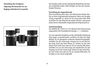 88
Einstellung des Fernglases
Adjusting the binocular for use
Réglage individuel de la jumelle
Das Fernglas sollte auf die individuellen Bedürfnisse des Nut-
zers eingestellt werden. Bitte befolgen Sie dazu die nachste-
henden Hinweise.
Einstellung des Augenabstands
Diese Einstellung dient dazu, den Abstand der beiden Oku-
lare an Ihren Augenabstand anzupassen. Wenn das Fernglas
richtig eingestellt ist, sehen Sie ein kreisrundes Bild. Bitte
verändern Sie den Abstand der beiden Okulare und passen
diesen Ihrem individuellen Augenabstand entsprechend an.
Scharfeinstellung
Das MINOX BD 7x28 IF ist mit Okular-Einzel-Fokussierung
ausgestattet. Der Einstellbereich beträgt + / – 5 Dioptrien.
Um eine optimale Einstellung auf die individuelle Sehleistung
Ihrer Augen zu gewährleisten, verfahren Sie bitte wie folgt:
Wählen Sie ein geeignetes entferntes Beobachtungsobjekt.
Schließen Sie das rechte Auge. Schauen Sie nur mit dem lin-
ken Auge durch das linke Okular (2). Drehen Sie das linke
Okular nach rechts bzw. links bis Sie ein scharfes Bild sehen.
Schließen Sie nun das linke Auge und wiederholen Sie den
Vorgang nun für das rechte Auge. Drehen Sie das rechte Oku-
lar nach rechts bzw. links bis Sie ein scharfes Bild sehen. Ihr
Fernglas ist nun scharf eingestellt.
 