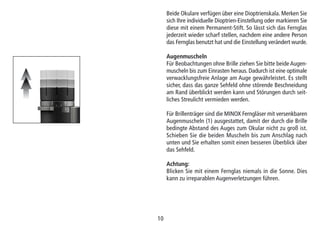 1010
Beide Okulare verfügen über eine Dioptrienskala. Merken Sie
sich Ihre individuelle Dioptrien-Einstellung oder markieren Sie
diese mit einem Permanent-Stift. So lässt sich das Fernglas
jederzeit wieder scharf stellen, nachdem eine andere Person
das Fernglas benutzt hat und die Einstellung verändert wurde.
Augenmuscheln
Für Beobachtungen ohne Brille ziehen Sie bitte beide Augen-
muscheln bis zum Einrasten heraus. Dadurch ist eine optimale
verwacklungsfreie Anlage am Auge gewährleistet. Es stellt
sicher, dass das ganze Sehfeld ohne störende Beschneidung
am Rand überblickt werden kann und Störungen durch seit-
liches Streulicht vermieden werden.
Für Brillenträger sind die MINOX Ferngläser mit versenkbaren
Augenmuscheln (1) ausgestattet, damit der durch die Brille
bedingte Abstand des Auges zum Okular nicht zu groß ist.
Schieben Sie die beiden Muscheln bis zum Anschlag nach
unten und Sie erhalten somit einen besseren Überblick über
das Sehfeld.
Achtung:
Blicken Sie mit einem Fernglas niemals in die Sonne. Dies
kann zu irreparablen Augenverletzungen führen.
 