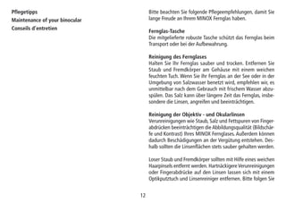 12
Pflegetipps
Maintenance of your binocular
Conseils d’entretien
Bitte beachten Sie folgende Pflegeempfehlungen, damit Sie
lange Freude an Ihrem MINOX Fernglas haben.
Fernglas-Tasche
Die mitgelieferte robuste Tasche schützt das Fernglas beim
Transport oder bei der Aufbewahrung.
Reinigung des Fernglases
Halten Sie Ihr Fernglas sauber und trocken. Entfernen Sie
Staub und Fremdkörper am Gehäuse mit einem weichen
feuchten Tuch. Wenn Sie Ihr Fernglas an der See oder in der
Umgebung von Salzwasser benetzt wird, empfehlen wir, es
unmittelbar nach dem Gebrauch mit frischem Wasser abzu-
spülen. Das Salz kann über längere Zeit das Fernglas, insbe-
sondere die Linsen, angreifen und beeinträchtigen.
Reinigung der Objektiv - und Okularlinsen
Verunreinigungen wie Staub, Salz und Fettspuren von Finger-
abdrücken beeinträchtigen die Abbildungsqualität (Bildschär-
fe und Kontrast) Ihres MINOX Fernglases. Außerdem können
dadurch Beschädigungen an der Vergütung entstehen. Des-
halb sollten die Linsenflächen stets sauber gehalten werden.
Loser Staub und Fremdkörper sollten mit Hilfe eines weichen
Haarpinsels entfernt werden. Hartnäckigere Verunreinigungen
oder Fingerabdrücke auf den Linsen lassen sich mit einem
Optikputztuch und Linsenreiniger entfernen. Bitte folgen Sie
 