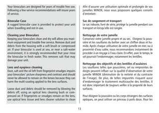 13
Afin d’assurer une utilisation optimale et prolongée de vos
jumelles MINOX, nous vous proposons quelques conseils
d’entretien:
Sac de rangement et transport
Le sac robuste, livré de série, protège la jumelle pendant son
transport et lorsqu’elle est rangée.
Nettoyage de votre jumelle
Conservez votre jumelle propre et au sec. Eloignez la pous-
sière et les souillures du boîtier avec un chiffon doux et hu-
mide. Après chaque utilisation de votre jumelle en mer, ou à
proximité d’eau salée, nous recommandons instamment de
procéder à un rinçage à l’eau claire. En effet, avec le temps, le
sel pourrait l’endommager, notamment les lentilles.
Nettoyage des objectifs et des lentilles d’oculaires
Les souillures telles que poussières, sel ou empreintes de
doigts peuvent influer sur la qualité d’observation de votre
jumelle MINOX (diminution de la netteté et du contraste
de l’image). De plus, de telles impuretés risquent aussi
d’endommager le traitement multicouche des lentilles. Il
est donc important de toujours veiller à la propreté de leurs
surfaces.
Pour éloigner la poussière ou les corps étrangers des surfaces
optiques, on peut utiliser un pinceau à poils doux. Pour les
Your binoculars are designed for years of trouble free use.
Following a few service recommendations will insure years
of service.
Binocular Case
A rugged binocular case is provided to protect your unit
when travelling and not in use.
Cleaning your Binoculars
Keeping your binoculars clean and dry will allow you maxi-
mum enjoyment and trouble free service. Remove dust and
debris from the housing with a soft brush or compressed
air. If your binocular is used at sea, or near a salt-water
environment, it is strongly recommended that your rinse
the binocular in fresh water. This removes salt that may
damage your unit.
Lens and eyepiece cleaning
Dust, salt and the oil left from fingerprint smudges impairs
your binoculars’ picture sharpness and contrast and should
never be allowed to remain on the lenses because they can
harm the multi-coating applied to the lens surfaces.
Loose dust and debris should be removed by blowing the
debris off, using an optical lens cleaning bush or com-
pressed air. If fingerprints or smudges remain on the lens,
use optical lens tissue and lens cleaner solution to clean
 