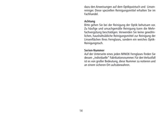 14
dazu den Anweisungen auf dem Optikputztuch und Linsen-
reiniger. Diese speziellen Reinigungsmittel erhalten Sie im
Fachhandel.
Achtung
Bitte gehen Sie bei der Reinigung der Optik behutsam vor.
Zu häufige und unsachgemäße Reinigung kann die Mehr-
fachvergütung beschädigen. Verwenden Sie keine gewöhn-
lichen, haushaltsübliche Reinigungsmittel zur Reinigung der
Linsenflächen Ihres Fernglases, sondern ein weiches Optik-
Reinigungstuch.
Serien-Nummer
Auf der Unterseite eines jeden MINOX Fernglases finden Sie
dessen „individuelle“ Fabrikationsnummer. Für den Verlustfall
ist es von großer Bedeutung, diese Nummer zu notieren und
an einem sicheren Ort aufzubewahren.
 