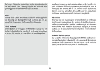 15
souillures tenaces ou les traces de doigts sur les lentilles, on
peut utiliser un chiffon optique et un produit spécial pour le
nettoyage des lentilles. En ce cas, veuillez suivre les conseils
donnés pour leur utilisation. On peut trouver ces produits de
nettoyage spécifiques dans le commerce spécialisé.
Attention
Il ne faut pas non plus exagérer avec l’entretien: un nettoyage
trop fréquent ou inadéquat des surfaces de lentilles de vos ju-
melles pourrait en effet conduire à endommager le traitement
multicouche. Pour nettoyer les surfaces optiques, n’utilisez
surtout pas de produits normalement prévus pour l’entretien
de la maison.
Numéro de fabrication
Sur sa partie inférieure, chaque jumelle MINOX porte un nu-
méro de fabrication individuel. Il est recommandé de noter ce
numéro et de le conserver en lieu sûr car, en cas de perte ou
de vol, cette identification pourrait être fort utile.
the lenses. Follow the instructions on the lens cleaning tis-
sue and cleaner. Lens cleaning supplies are available from
sporting goods or all camera or optical stores.
Note
Do not over clean the lenses. Excessive and inappropri-
ate cleaning can damage the multi-coatings. Do not use
household cleaners on the lenses of the binocular.
Serial number
On the bottom of every pair of MINOX binoculars, you will
find an individual serial number. It is of great importance
to record this number in case of loss of your binoculars.
 