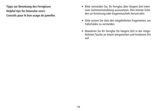 16
Tipps zur Benutzung des Fernglases
Helpful tips for binocular users
Conseils pour le bon usage de jumelles
• Bitte vermeiden Sie, Ihr Fernglas über längere Zeit inten-
siver Sonneneinstrahlung auszusetzen. Dies könnte Schä-
den an Armierung oder Augenmuscheln hervorrufen.
• Bitte nutzen Sie stets den mitgelieferten Trageriemen, um
Fallschäden zu vermeiden.
• Bewahren Sie Ihr Fernglas für längere Zeit in der mitge-
lieferten Tasche an einem temperierten und trockenen Ort
auf.
 