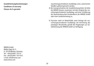 2020
Gewährleistungsbestimmungen
Conditions of warranty
Clauses de la garantie
maschinengeschriebenen Kaufbelegs eines autorisierten
Händlers geltend gemacht werden.
4) Bei Inanspruchnahme der Gewährleistung leiten Sie bitte
die MINOX Kamera zusammen mit dem Original des ma-
schinengeschriebenen Kaufbelegs und einer Schilderung
der Beanstandung dem Kundendienst der MINOX GmbH
oder einer Landesvertretung zu.
5) Touristen steht im Bedarfsfalle unter Vorlage des ma-
schinengeschriebenen Kauf­be­legs die Vertretung des
jeweiligen Reiselandes gemäß den Regelungen zur Ge-
währleistung der MINOX GmbH zur Verfügung.
MINOX GmbH
Walter-Zapp-Str. 4
D-35578 Wetzlar, Germany
Tel.: +49 (0) 6441 / 917-0
Fax: +49 (0) 6441 / 917-612
e-mail: info@minox.com
www.minox.com
 
