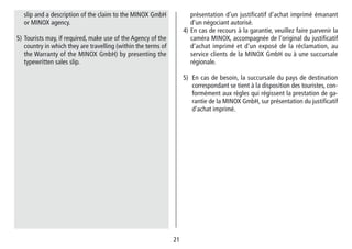 2121
présentation d‘un justificatif d‘achat imprimé émanant
d‘un négociant autorisé.
4) En cas de recours à la garantie, veuillez faire parvenir la
caméra MINOX, accompagnée de l‘original du justifi­catif
d‘achat imprimé et d‘un exposé de la réclamation, au
service clients de la MINOX GmbH ou à une succursale
régionale.
5) En cas de besoin, la succursale du pays de destination
correspondant se tient à la dispo­sition des touristes, con-
formément aux règles qui régissent la prestation de ga-
rantie de la MINOX GmbH, sur présentation du justifi­catif
d‘achat imprimé.
slip and a description of the claim to the MINOX GmbH
or MINOX agency.
5) Tourists may, if required, make use of the Agency of the
country in which they are travelling (within the terms of
the Warranty of the MINOX GmbH) by presenting the
typewritten sales slip.
 