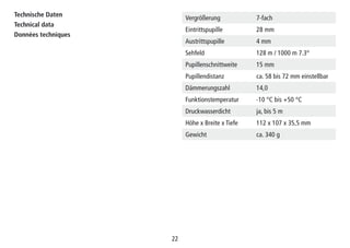 22
Vergrößerung 7-fach
Eintrittspupille 28 mm
Austrittspupille 4 mm
Sehfeld 128 m / 1000 m 7.3°
Pupillenschnittweite 15 mm
Pupillendistanz ca. 58 bis 72 mm einstellbar
Dämmerungszahl 14,0
Funktionstemperatur -10 °C bis +50 °C
Druckwasserdicht ja, bis 5 m
Höhe x Breite x Tiefe 112 x 107 x 35,5 mm
Gewicht ca. 340 g
Technische Daten
Technical data
Données techniques
 