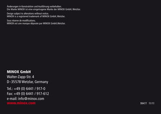 Änderungen in Konstruktion und Ausführung vorbehalten.
Die Marke MINOX ist eine eingetragene Marke der MINOX GmbH, Wetzlar.
Design subject to alterations without notice.
MINOX is a registered trademark of MINOX GmbH, Wetzlar.
Sous réserve de modifications.
MINOX est une marque déposée par MINOX GmbH,Wetzlar.
MINOX GmbH
Walter-Zapp-Str. 4
D-35578 Wetzlar, Germany
Tel.: +49 (0) 6441 / 917-0
Fax: +49 (0) 6441 / 917-612
e-mail: info@minox.com
www.minox.com 99477 11/11
 