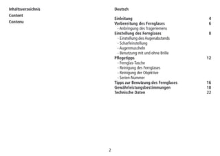 2
Inhaltsverzeichnis
Content
Contenu
Einleitung 4
Vorbereitung des Fernglases 6
- Anbringung des Trageriemens
Einstellung des Fernglases 8
- Einstellung des Augenabstands
- Scharfeinstellung
- Augenmuscheln
- Benutzung mit und ohne Brille
Pflegetipps 12
- Fernglas-Tasche
- Reinigung des Fernglases
- Reinigung der Objektive
- Serien-Nummer
Tipps zur Benutzung des Fernglases 16
Gewährleistungsbestimmungen 18
Technische Daten 22
Deutsch
 