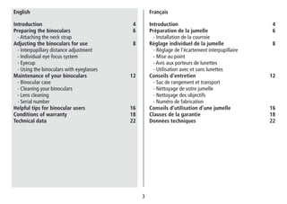 3
Introduction 4
Préparation de la jumelle 6
- Installation de la courroie
Réglage individuel de la jumelle 8
- Réglage de l’écartement interpupillaire
- Mise au point
- Avis aux porteurs de lunettes
- Utilisation avec et sans lunettes
Conseils d’entretien 12
- Sac de rangement et transport
- Nettoyage de votre jumelle
- Nettoyage des objectifs
- Numéro de fabrication
Conseils d’utilisation d’une jumelle	  16
Clauses de la garantie 18
Données techniques 22
Français
Introduction 4
Preparing the binoculars 6
- Attaching the neck strap
Adjusting the binoculars for use	  8
- Interpupillary distance adjustment
- Individual eye focus system
- Eyecup
- Using the binoculars with eyeglasses
Maintenance of your binoculars 12
- Binocular case
- Cleaning your binoculars
- Lens cleaning
- Serial number
Helpful tips for binocular users 16
Conditions of warranty 18
Technical data 22
English
 