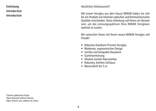 44
Einleitung
Introduction
Introduction
Herzlichen Glückwunsch!
Mit einem Fernglas aus dem Hause MINOX haben Sie sich
für ein Produkt von höchster optischer und feinmechanischer
Qualität entschieden. Diese Anleitung soll Ihnen ein Berater
sein, um das Leistungsspektrum Ihres MINOX Fernglases
optimal zu nutzen.
Wir wünschen Ihnen mit Ihrem neuen MINOX Fernglas viel
Freude!
• Robustes Dachkant-Prismen Fernglas
• Modernes, ergonomisches Design
• Leichte und kompakte Bauweise
• Gummiarmierung
• Okulare einzeln fokussierbar
• Robustes, leichtes Gehäuse
• Wasserdicht bis 5 m
Chlorfrei gebleichtes Papier
Paper bleached without chlorine
Papier blanchi sans addition de chlore
 