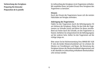 66
Im Lieferumfang des Fernglases ist ein Trageriemen enthalten.
Wir empfehlen Ihnen, bei jedem Einsatz Ihres Fernglases den
Trageriemen zu benutzen.
Hinweis
Durch den Einsatz des Trageriemens lassen sich die meisten
Fallschäden am Fernglas verhindern.
Anbringung des Trageriemens
Fädeln Sie den Trageriemen durch die Befestigungsöse (5)
am Gehäuse des Fernglases. Ziehen Sie das Ende des Trage-
riemens zur Schnalle zurück und führen Sie dieses anschlie-
ßend von hinten durch die Schnalle, um den Trageriemen zu
fixieren.Verfahren Sie entsprechend mit der Befestigungsöse
auf der anderen Seite. Stellen Sie den Trageriemen auf die
richtige Länge ein.
Bitte setzen Sie bei Nichtverwendung Ihres MINOX BD 7x28
IF stets die beiden Okularschutzdeckel auf. Sie schützen die
Okulare vor Fremdkörpern und Regen. Bei Benutzung des
Fernglases können die Okularschutzdeckel abgenommen und
in der ebenfalls im Lieferumfang enthaltenen Bereitschaftsta-
sche verstaut werden.
Vorbereitung des Fernglases
Preparing the binocular
Préparation de la jumelle
 