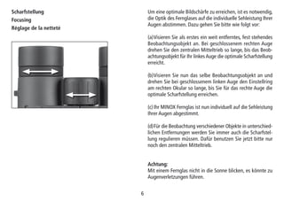 66
Scharfstellung
Focusing
Réglage de la netteté
Um eine optimale Bildschärfe zu erreichen, ist es notwendig,
die Optik des Fernglases auf die individuelle Sehleistung Ihrer
Augen abstimmen. Dazu gehen Sie bitte wie folgt vor:
(a)Visieren Sie als erstes ein weit entferntes, fest stehendes
Beobachtungsobjekt an. Bei geschlossenem rechten Auge
drehen Sie den zentralen Mitteltrieb so lange, bis das Beob-
achtungsobjekt für Ihr linkes Auge die optimale Scharfstellung
erreicht.
(b)Visieren Sie nun das selbe Beobachtungsobjekt an und
drehen Sie bei geschlossenem linken Auge den Einstellring
am rechten Okular so lange, bis Sie für das rechte Auge die
optimale Scharfstellung erreichen.
(c)Ihr MINOX Fernglas ist nun individuell auf die Sehleistung
Ihrer Augen abgestimmt.
(d)Für die Beobachtung verschiedener Objekte in unterschied-
lichen Entfernungen werden Sie immer auch die Scharfstel-
lung regulieren müssen. Dafür benutzen Sie jetzt bitte nur
noch den zentralen Mitteltrieb.
Achtung:
Mit einem Fernglas nicht in die Sonne blicken, es könnte zu
Augenverletzungen führen.
 