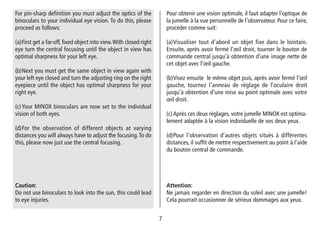 77
Pour obtenir une vision optimale, il faut adapter l’optique de
la jumelle à la vue personnelle de l’observateur. Pour ce faire,
procéder comme suit:
(a)Visualiser tout d’abord un objet fixe dans le lointain.
Ensuite, après avoir fermé l’œil droit, tourner le bouton de
commande central jusqu’à obtention d’une image nette de
cet objet avec l’œil gauche.
(b)Visez ensuite le même objet puis, après avoir fermé l’œil
gauche, tournez l’anneau de réglage de l’oculaire droit
jusqu’à obtention d’une mise au point optimale avec votre
œil droit.
(c)Après ces deux réglages, votre jumelle MINOX est optima-
lement adaptée à la vision individuelle de vos deux yeux.
(d)Pour l’observation d’autres objets situés à différentes
distances, il suffit de mettre respectivement au point à l’aide
du bouton central de commande.
Attention:
Ne jamais regarder en direction du soleil avec une jumelle!
Cela pourrait occasionner de sérieux dommages aux yeux.
For pin-sharp definition you must adjust the optics of the
binoculars to your individual eye vision. To do this, please
proceed as follows:
(a)First get a far-off, fixed object into view.With closed right
eye turn the central focusing until the object in view has
optimal sharpness for your left eye.
(b)Next you must get the same object in view again with
your left eye closed and turn the adjusting ring on the right
eyepiece until the object has optimal sharpness for your
right eye.
(c)Your MINOX binoculars are now set to the individual
vision of both eyes.
(d)For the observation of different objects at varying
distances you will always have to adjust the focusing.To do
this, please now just use the central focusing.
Caution:
Do not use binoculars to look into the sun, this could lead
to eye injuries.
 