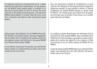 99
Pour une observation exempte de tremblements, en parti
culier lors de l’utilisation de forts grossissements, l’usage d’un
trépied est conseillé. On peut installer ce dernier à l’aide de
l’adaptateur de trépied MINOX proposé en option (code
N° 69727). On l’installe après avoir enlevé la vis de protec-
tion (6) située sous la jumelle. Il faut revisser sur la jumelle
après utilisation du trépied.
For shake-free viewing we recommend the use of a tripod,
especially for high-power magnification. For this purpose,
use the MINOX tripod adapter which is available as an
optional accessory (Order no. 69727). Remove the cover
screw (6) on the bottom of the binoculars and attach the
MINOX tripod adapter in its place. Keep the cover screw
(6) in a safe place and replace it after removing the tripod
adapter.
Les souillures risquent de provoquer une diminution dans la
luminosité de votre jumelle MINOX. Nous conseillons donc
d’éliminer les traces de doigts, la poussière ou autres impro-
priétés de la surface des objectifs et des oculaires à l’aide
d’un pinceau fin ou du chiffon optique de MINOX (N° art.
99605).
Au dos de chaque jumelle MINOX figure son numéro de fabri-
cation. Il est important de noter cette référence: elle peut se
révéler utile en cas de perte.
Soiling impairs the brightness of your MINOX binoculars.
We therefore recommend always removing fingerprints,
dust and other forms of soiling on the surfaces of the lens
and eyepieces using a soft hair brush or the special MINOX
Lens-Cleaner (Order number 99605).
On the bottom of each pair of binoculars you will find the
factory number. It is important that you make a note of this
number for the event of loss.
 