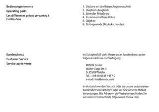 1. Okulare mit drehbaren Augenmuscheln
2. Dioptrien-Ausgleich
3. Zentraler Mitteltrieb
4. Zusammenfaltbare Rohre
5. Objektiv
6. Stativgewinde (Abdeckschraube)
Bedienungselemente
Operating parts
Les différentes pièces servantes à
l’utilisation
Kundendienst
Customer Service
Service après-vente
Im Schadensfall steht Ihnen unser Kundendienst unter
folgender Adresse zur Verfügung:
MINOX GmbH
Walter-Zapp-Str. 4
D-35578 Wetzlar
Tel.: +49 (0) 6441 / 917-0
e-mail: info@minox.com
Im Ausland wenden Sie sich bitte an unsere autorisierten
Kundendienstwerkstätten oder an eine unserer MINOX
Vertretungen. Die Adressen der Vertretungen finden Sie
auf unserer Internetseite http://www.minox.com
 
