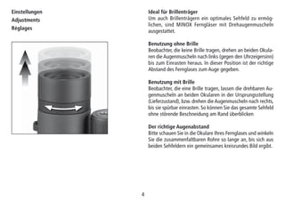 44
Ideal für Brillenträger
Um auch Brillenträgern ein optimales Sehfeld zu ermög-
lichen, sind MINOX Ferngläser mit Drehaugenmuscheln
ausgestattet.
Benutzung ohne Brille
Beobachter, die keine Brille tragen, drehen an beiden Okula-
ren die Augenmuscheln nach links (gegen den Uhrzeigersinn)
bis zum Einrasten heraus. In dieser Position ist der richtige
Abstand des Fernglases zum Auge gegeben.
Benutzung mit Brille
Beobachter, die eine Brille tragen, lassen die drehbaren Au-
genmuscheln an beiden Okularen in der Ursprungsstellung
(Lieferzustand), bzw. drehen die Augenmuscheln nach rechts,
bis sie spürbar einrasten. So können Sie das gesamte Sehfeld
ohne störende Beschneidung am Rand überblicken
Der richtige Augenabstand
Bitte schauen Sie in die Okulare Ihres Fernglases und winkeln
Sie die zusammenfaltbaren Rohre so lange an, bis sich aus
beiden Sehfeldern ein gemeinsames kreisrundes Bild ergibt.
Einstellungen
Adjustments
Réglages
 