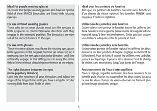 55
Idéal pour les porteurs de lunettes
Afin que les porteurs de lunettes puissent aussi bénéficier
d’un champ de vision optimal, les jumelles MINOX sont
équipées d’œillères réglables.
Utilisation des jumelles sans lunettes
L’observateur non-porteur de lunettes tourne les œillères des
deux oculaires vers la gauche (sens inverse des aiguilles d’une
montre) jusqu’à leur enclenchement. Cette position assure
une distance adéquate entre la jumelle et l’œil.
Utilisation des jumelles avec lunettes
L’observateur porteur de lunettes replace les œillères des deux
oculaires sur leur position d’origine (réglage au moment de
la livraison). Pour ce faire, il tourne les œillères vers la droite,
jusqu’à encliquetage. Il pourra ainsi observer tout le champ
de vision, sans restrictions, jusqu’aux bords de l’image.
Positionnement de l’écart interpupillaire
Pour ce réglage, regarder au travers des deux oculaires de sa
jumelle puis, écarter ou rapprocher les deux tubes, jusqu’à
ce que les deux champs de vision observés ne forment plus
qu’une image circulaire, unique.
Ideal for people wearing glasses
To ensure that people wearing glasses also have an optimal
field of view MINOX binoculars are fitted with rotating
eyecups.
For use without wearing glasses
Those who do not wear glasses must turn the eyecups at
both eyepieces in counterclockwise direction until they
engage in the extended position. The binoculars are now
set at the correct distance to the eyes.
For use with glasses
Those who wear glasses must leave the rotating eyecups on
both eyepieces in the original position (as delivered) or, if
necessary, turn the eyecups in clockwise direction until they
noticeably engage. In this setting you can enjoy the entire
field of view without disturbing interference at the edges.
The right distance between the eyes
(inter-pupillary distance)
Look into the eyepieces of your binoculars and adjust the
angle of the hinged tubes until you have a singular circular
viewing field from both fields of view.
 